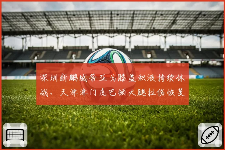 深圳新鹏城蒂亚戈膝盖积液持续休战，天津津门虎巴顿大腿拉伤恢复提速，外援vs本土锋线复出竞赛
