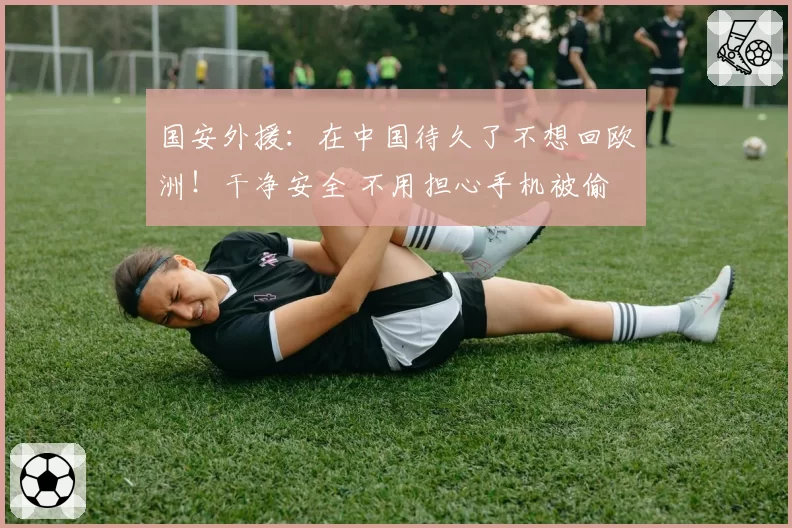国安外援：在中国待久了不想回欧洲！干净安全 不用担心手机被偷
