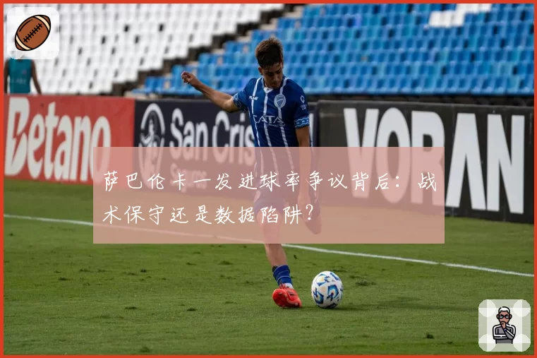 萨巴伦卡一发进球率争议背后:战术保守还是数据陷阱?
