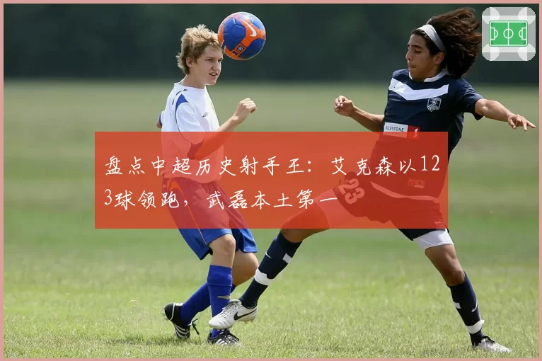 盘点中超历史射手王：艾克森以123球领跑，武磊本土第一