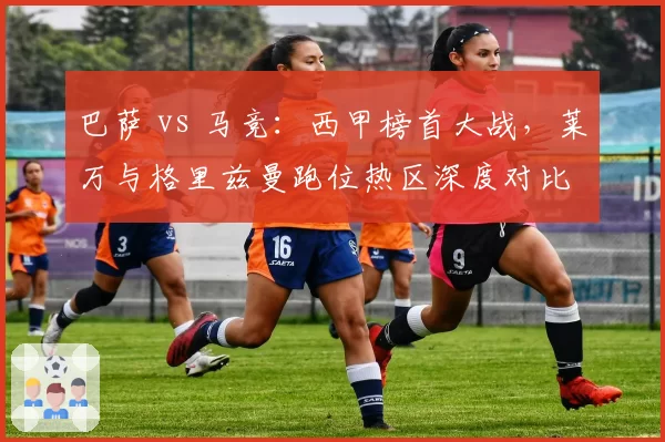 巴萨 vs 马竞：西甲榜首大战，莱万与格里兹曼跑位热区深度对比
