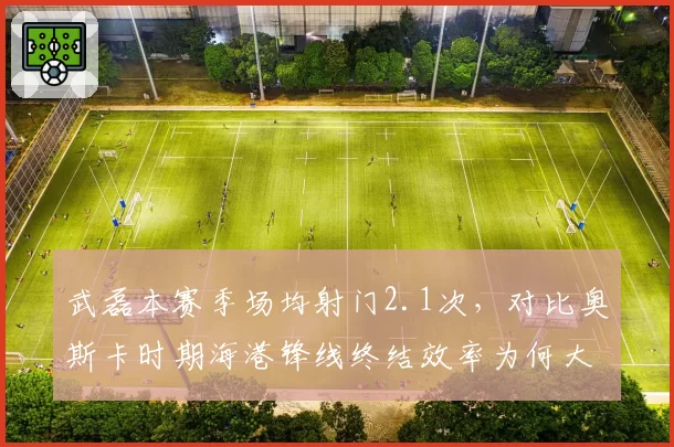 武磊本赛季场均射门2.1次,对比奥斯卡时期海港锋线终结效率为何大幅缩水