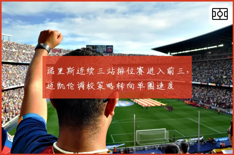 诺里斯连续三站排位赛进入前三,迈凯伦调校策略转向单圈速度