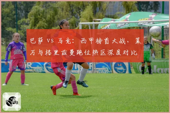 巴萨 vs 马竞:西甲榜首大战,莱万与格里兹曼跑位热区深度对比