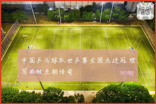 中国乒乓球队世乒赛女团九连冠 续写不败王朝传奇