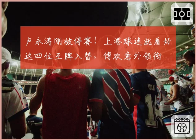 卢永涛刚被停赛！上港球迷就看好这四位王牌入替，傅欢意外领衔