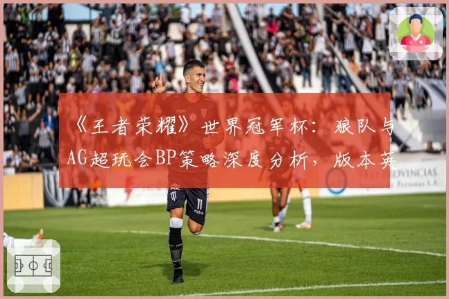 《王者荣耀》世界冠军杯:狼队与AG超玩会BP策略深度分析,版本英雄优先级差异