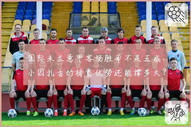 国际米兰意甲客场胜率不足五成,小因扎吉的榜首优势还能撑多久?